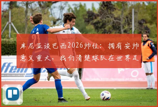 库尼亚谈巴西2026帅位:拥有安帅意义重大,我们清楚球队在世界足坛的地位