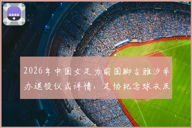 2026年中国女足为前国脚古雅沙举办退役仪式详情,足协纪念球衣及古雅沙国家队生涯数据回顾
