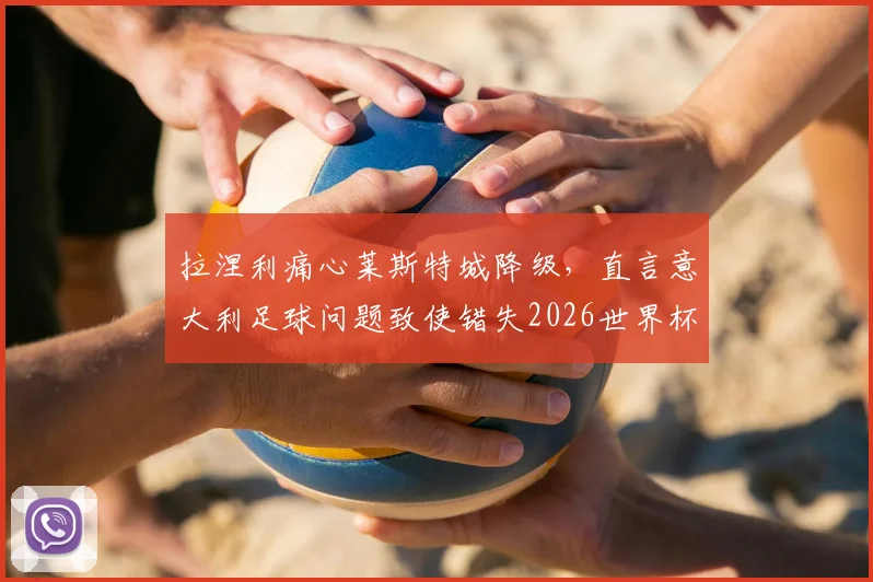 拉涅利痛心莱斯特城降级，直言意大利足球问题致使错失2026世界杯，深层次分析未来走向