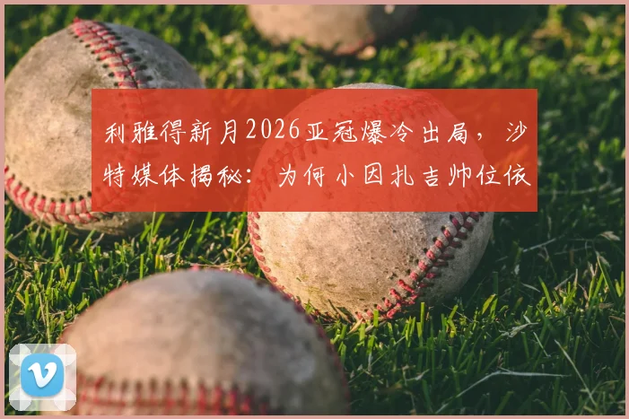利雅得新月2026亚冠爆冷出局，沙特媒体揭秘：为何小因扎吉帅位依旧稳固？深度解析背后原因