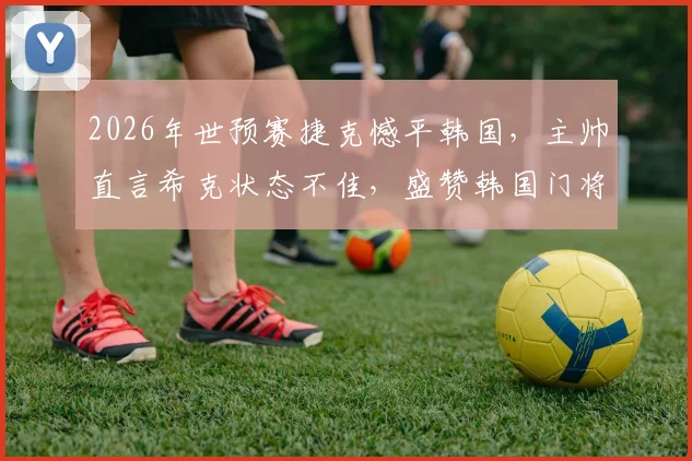 2026年世预赛捷克憾平韩国,主帅直言希克状态不佳,盛赞韩国门将超神扑救