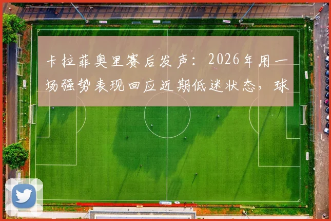 卡拉菲奥里赛后发声:2026年用一场强势表现回应近期低迷状态,球队未来展望