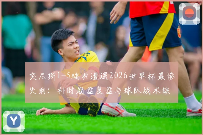 突尼斯1-5瑞典遭遇2026世界杯最惨失利:补时崩盘复盘与球队战术缺陷分析