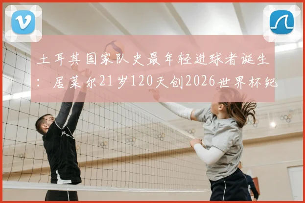土耳其国家队史最年轻进球者诞生:居莱尔21岁120天创2026世界杯纪录,解析其成长轨迹与未来前景