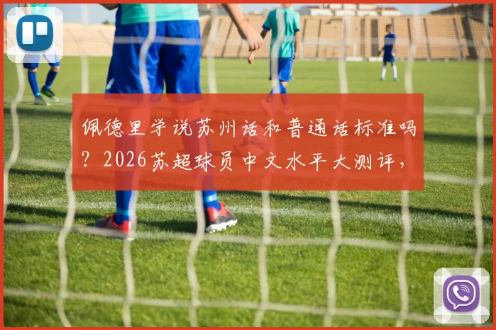 佩德里学说苏州话和普通话标准吗？2026苏超球员中文水平大测评，附方言挑战视频集锦
