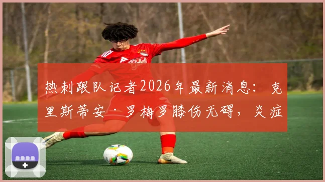 热刺跟队记者2026年最新消息:克里斯蒂安·罗梅罗膝伤无碍,炎症消退明天归队合练