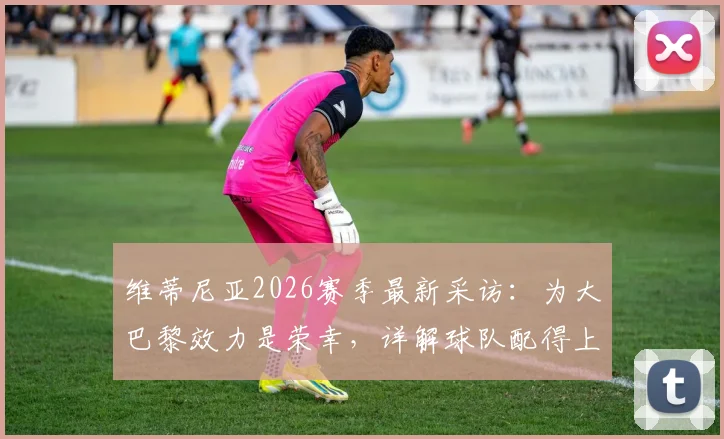 维蒂尼亚2026赛季最新采访:为大巴黎效力是荣幸,详解球队配得上冠军的三大原因